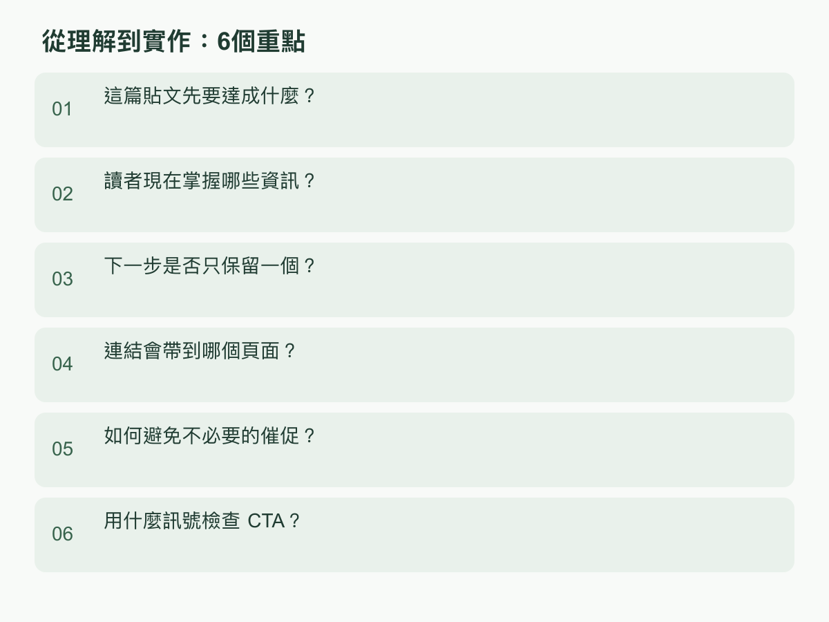 實作步驟：這篇貼文先要達成什麼？；讀者現在掌握哪些資訊？；下一步是否只保留一個？；連結會帶到哪個頁面？；如何避免不必要的催促？；用什麼訊號檢查 CTA？